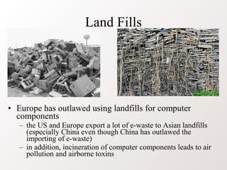 Land Fills




• Europe has outlawed using landfills for computer
  components
   – the US and Europe export a lot of e-waste to Asian landfills
     (especially China even though China has outlawed the
     importing of e-waste)
   – in addition, incineration of computer components leads to air
     pollution and airborne toxins
 