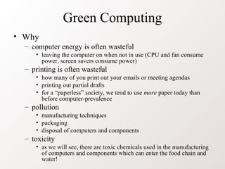Green Computing
• Why
  – computer energy is often wasteful
     • leaving the computer on when not in use (CPU and fan consume
       power, screen savers consume power)
  – printing is often wasteful
     • how many of you print out your emails or meeting agendas
     • printing out partial drafts
     • for a “paperless” society, we tend to use more paper today than
       before computer-prevalence
  – pollution
     • manufacturing techniques
     • packaging
     • disposal of computers and components
  – toxicity
     • as we will see, there are toxic chemicals used in the manufacturing
       of computers and components which can enter the food chain and
       water!
 