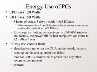 Energy Use of PCs
• CPU uses 120 Watts
• CRT uses 150 Watts
  – 8 hours of usage, 5 days a week = 562 KWatts
     • if the computer is left on all the time without proper power saver
       modes, this can lead to 1,600 KWatts
  – for a large institution, say a university of 40,000 students
    and faculty, the power bill for just computers can come to
    $2 million / year
• Energy use comes from
  – electrical current to run the CPU, motherboard, memory
  – running the fan and spinning the disk(s)
  – monitor (CRTs consume more power than any other
    computer component)
  – printers
 