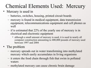 Chemical Elements Used: Mercury
• Mercury is used in
   – batteries, switches, housing, printed circuit boards
   – mercury is found in medical equipment, data transmission
     equipment, telecommunications equipment and cell phones as
     well
   – if is estimated that 22% of the yearly use of mercury is in
     electrical and electronic equipment
      • although a small amount of mercury is used, it is used in nearly all
        computer construction amounting to 400,000 pounds of mercury used
        between 1997 and 2004
• The problem
   – mercury spreads out in water transforming into methylated
     mercury which easily accumulates in living organisms
   – it enters the food chain through fish that swim in polluted
     waters
   – methylated mercury can cause chronic brain damage
 