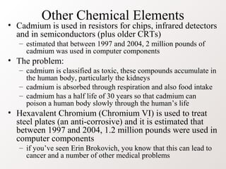 Other Chemical Elements
• Cadmium is used in resistors for chips, infrared detectors
  and in semiconductors (plus older CRTs)
   – estimated that between 1997 and 2004, 2 million pounds of
     cadmium was used in computer components
• The problem:
   – cadmium is classified as toxic, these compounds accumulate in
     the human body, particularly the kidneys
   – cadmium is absorbed through respiration and also food intake
   – cadmium has a half life of 30 years so that cadmium can
     poison a human body slowly through the human’s life
• Hexavalent Chromium (Chromium VI) is used to treat
  steel plates (an anti-corrosive) and it is estimated that
  between 1997 and 2004, 1.2 million pounds were used in
  computer components
   – if you’ve seen Erin Brokovich, you know that this can lead to
     cancer and a number of other medical problems
 