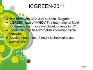 ICGREEN-2011

● Held from 28th-30th July at Sofia, Bulgaria.
● ICGREEN -part of INNOV The International Multi-
  Conference on Innovative Developments in ICT.
● Focus-role of IT to accomplish eco-responsible
  behavior.
● Development of eco-friendly technologies and
  applications




                  Powerpoint Templates
                                                    Page
 