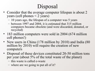 Disposal
• Consider that the average computer lifespan is about 2
years (cell phones < 2 years)
– 10 years ago, the lifespan of a computer was 5 years
– between 1997 and 2004, it is estimated that 315 million
computers became obsolete (and were discarded, donated, or
recycled)
• 183 million computers were sold in 2004 (674 million
cell phones!)
• New users in China (178 million by 2010) and India (80
million by 2010) will require the creation of new
computers
• Disposal of these devices constituted 20-50 million tons
per year (about 5% of the total waste of the planet)
– this waste is called e-waste
– where are we going to put all of it?
 