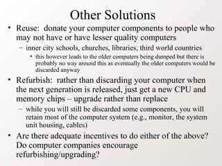 Other Solutions
• Reuse: donate your computer components to people who
may not have or have lesser quality computers
– inner city schools, churches, libraries, third world countries
• this however leads to the older computers being dumped but there is
probably no way around this as eventually the older computers would be
discarded anyway
• Refurbish: rather than discarding your computer when
the next generation is released, just get a new CPU and
memory chips – upgrade rather than replace
– while you will still be discarded some components, you will
retain most of the computer system (e.g., monitor, the system
unit housing, cables)
• Are there adequate incentives to do either of the above?
Do computer companies encourage
refurbishing/upgrading?
 