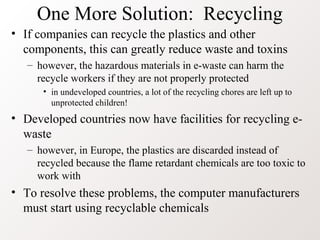 One More Solution: Recycling
• If companies can recycle the plastics and other
components, this can greatly reduce waste and toxins
– however, the hazardous materials in e-waste can harm the
recycle workers if they are not properly protected
• in undeveloped countries, a lot of the recycling chores are left up to
unprotected children!
• Developed countries now have facilities for recycling e-
waste
– however, in Europe, the plastics are discarded instead of
recycled because the flame retardant chemicals are too toxic to
work with
• To resolve these problems, the computer manufacturers
must start using recyclable chemicals
 