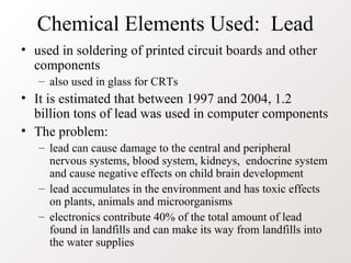 Chemical Elements Used: Lead
• used in soldering of printed circuit boards and other
components
– also used in glass for CRTs
• It is estimated that between 1997 and 2004, 1.2
billion tons of lead was used in computer components
• The problem:
– lead can cause damage to the central and peripheral
nervous systems, blood system, kidneys, endocrine system
and cause negative effects on child brain development
– lead accumulates in the environment and has toxic effects
on plants, animals and microorganisms
– electronics contribute 40% of the total amount of lead
found in landfills and can make its way from landfills into
the water supplies
 