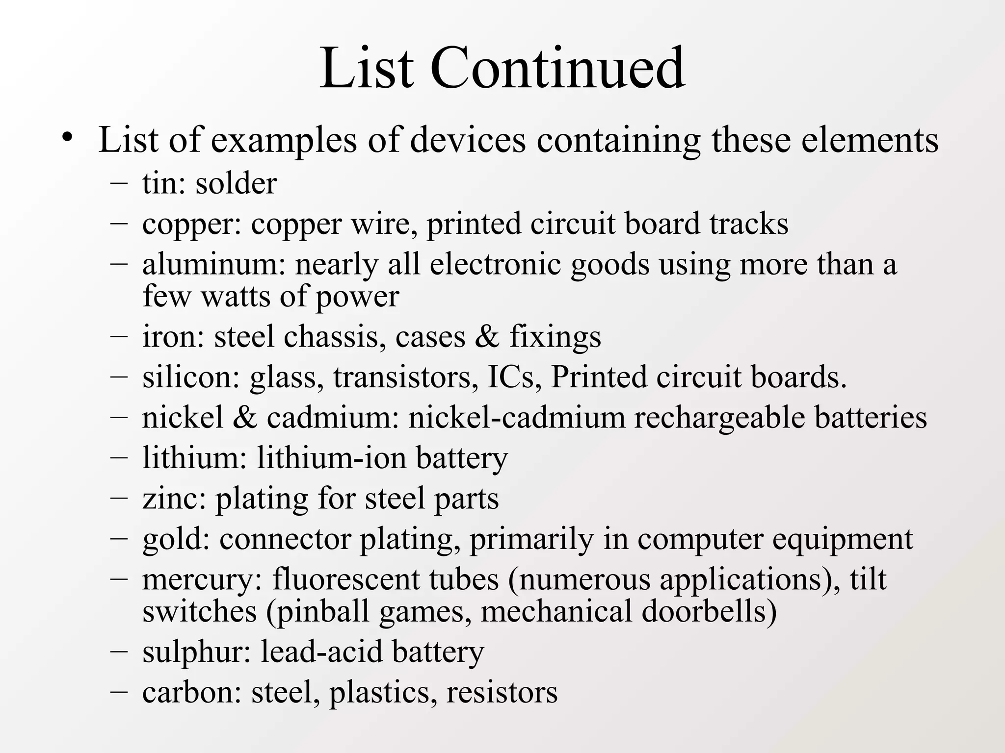 List Continued
• List of examples of devices containing these elements
– tin: solder
– copper: copper wire, printed circuit board tracks
– aluminum: nearly all electronic goods using more than a
few watts of power
– iron: steel chassis, cases & fixings
– silicon: glass, transistors, ICs, Printed circuit boards.
– nickel & cadmium: nickel-cadmium rechargeable batteries
– lithium: lithium-ion battery
– zinc: plating for steel parts
– gold: connector plating, primarily in computer equipment
– mercury: fluorescent tubes (numerous applications), tilt
switches (pinball games, mechanical doorbells)
– sulphur: lead-acid battery
– carbon: steel, plastics, resistors
 