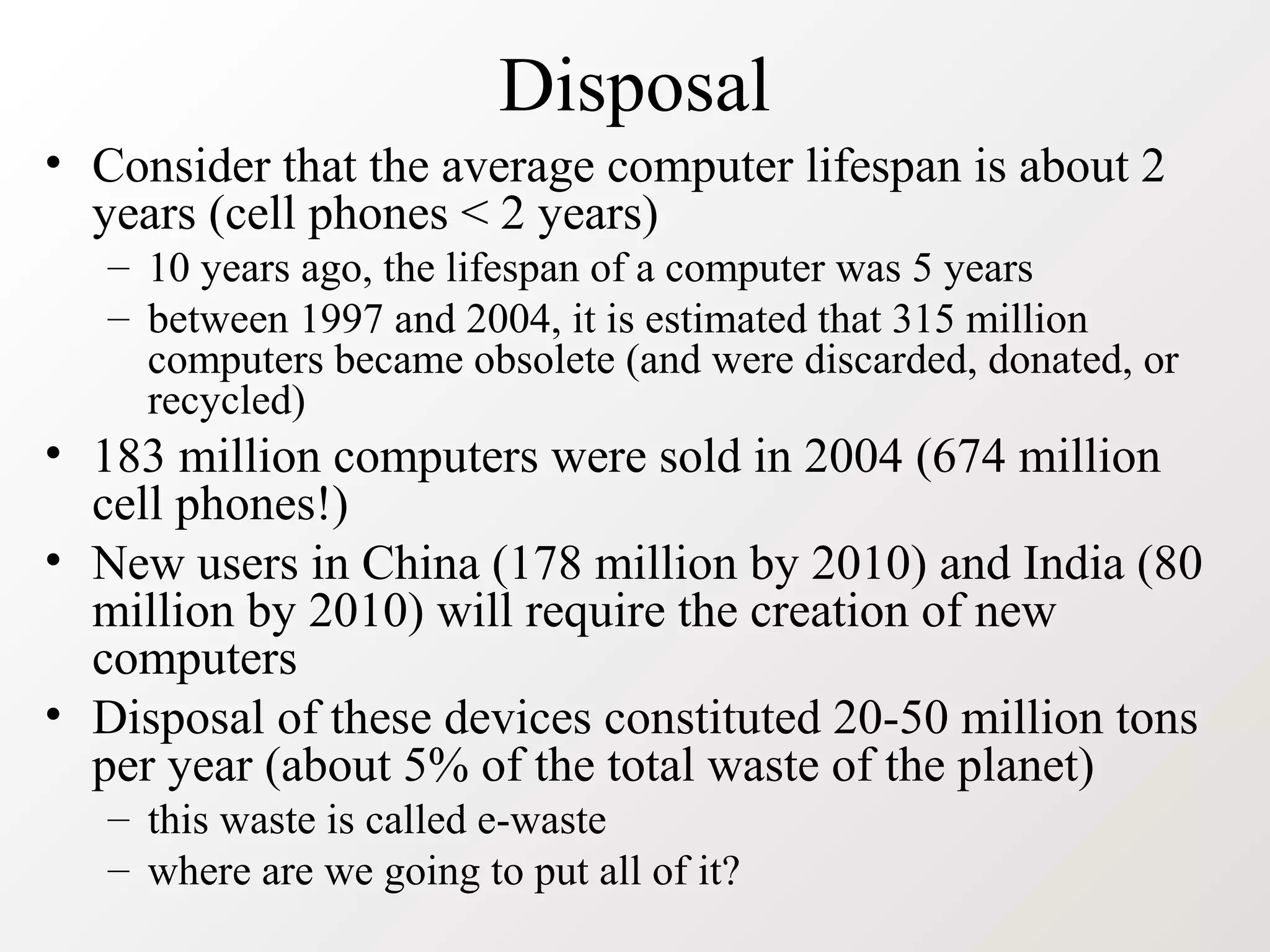 Disposal
• Consider that the average computer lifespan is about 2
years (cell phones < 2 years)
– 10 years ago, the lifespan of a computer was 5 years
– between 1997 and 2004, it is estimated that 315 million
computers became obsolete (and were discarded, donated, or
recycled)
• 183 million computers were sold in 2004 (674 million
cell phones!)
• New users in China (178 million by 2010) and India (80
million by 2010) will require the creation of new
computers
• Disposal of these devices constituted 20-50 million tons
per year (about 5% of the total waste of the planet)
– this waste is called e-waste
– where are we going to put all of it?
 