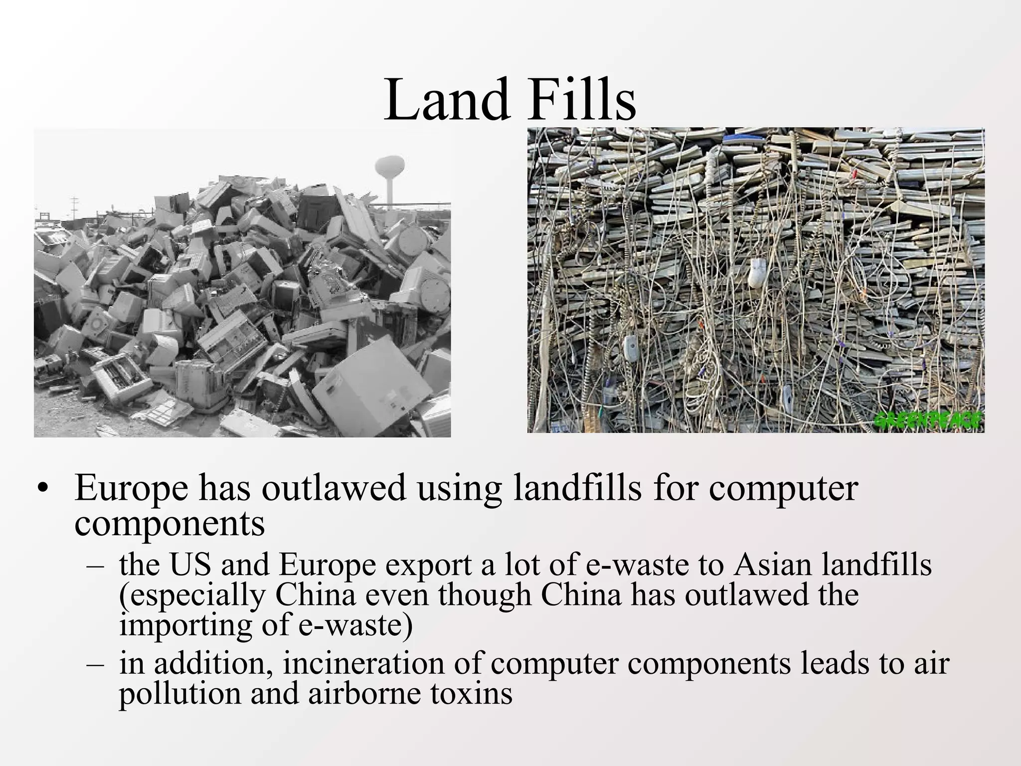 Land Fills
• Europe has outlawed using landfills for computer
components
– the US and Europe export a lot of e-waste to Asian landfills
(especially China even though China has outlawed the
importing of e-waste)
– in addition, incineration of computer components leads to air
pollution and airborne toxins
 