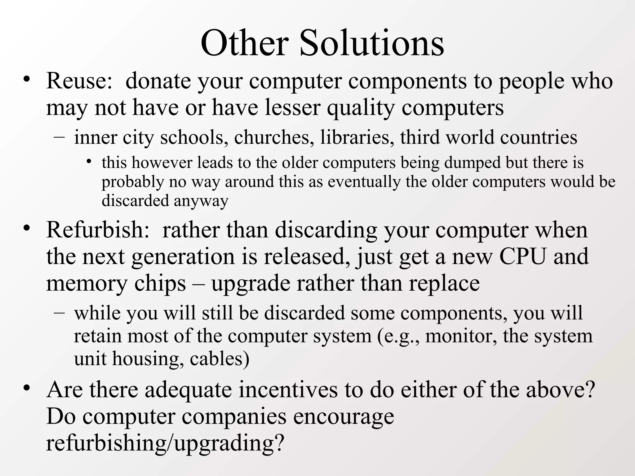 Other Solutions
• Reuse: donate your computer components to people who
may not have or have lesser quality computers
– inner city schools, churches, libraries, third world countries
• this however leads to the older computers being dumped but there is
probably no way around this as eventually the older computers would be
discarded anyway
• Refurbish: rather than discarding your computer when
the next generation is released, just get a new CPU and
memory chips – upgrade rather than replace
– while you will still be discarded some components, you will
retain most of the computer system (e.g., monitor, the system
unit housing, cables)
• Are there adequate incentives to do either of the above?
Do computer companies encourage
refurbishing/upgrading?
 