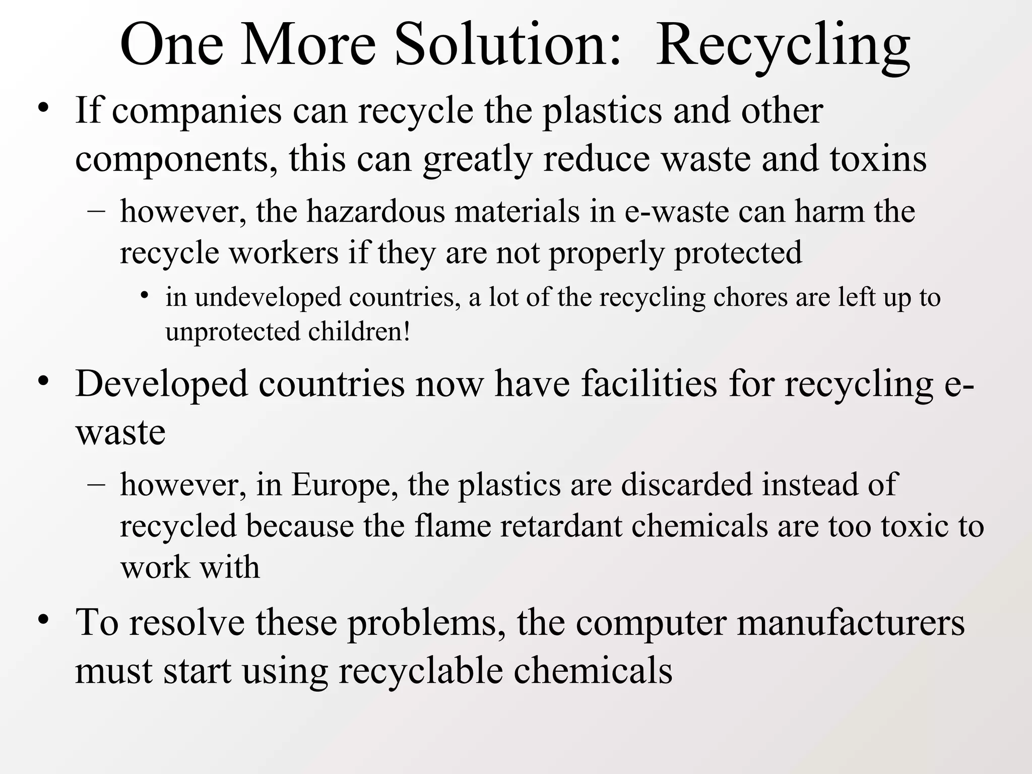One More Solution: Recycling
• If companies can recycle the plastics and other
components, this can greatly reduce waste and toxins
– however, the hazardous materials in e-waste can harm the
recycle workers if they are not properly protected
• in undeveloped countries, a lot of the recycling chores are left up to
unprotected children!
• Developed countries now have facilities for recycling e-
waste
– however, in Europe, the plastics are discarded instead of
recycled because the flame retardant chemicals are too toxic to
work with
• To resolve these problems, the computer manufacturers
must start using recyclable chemicals
 