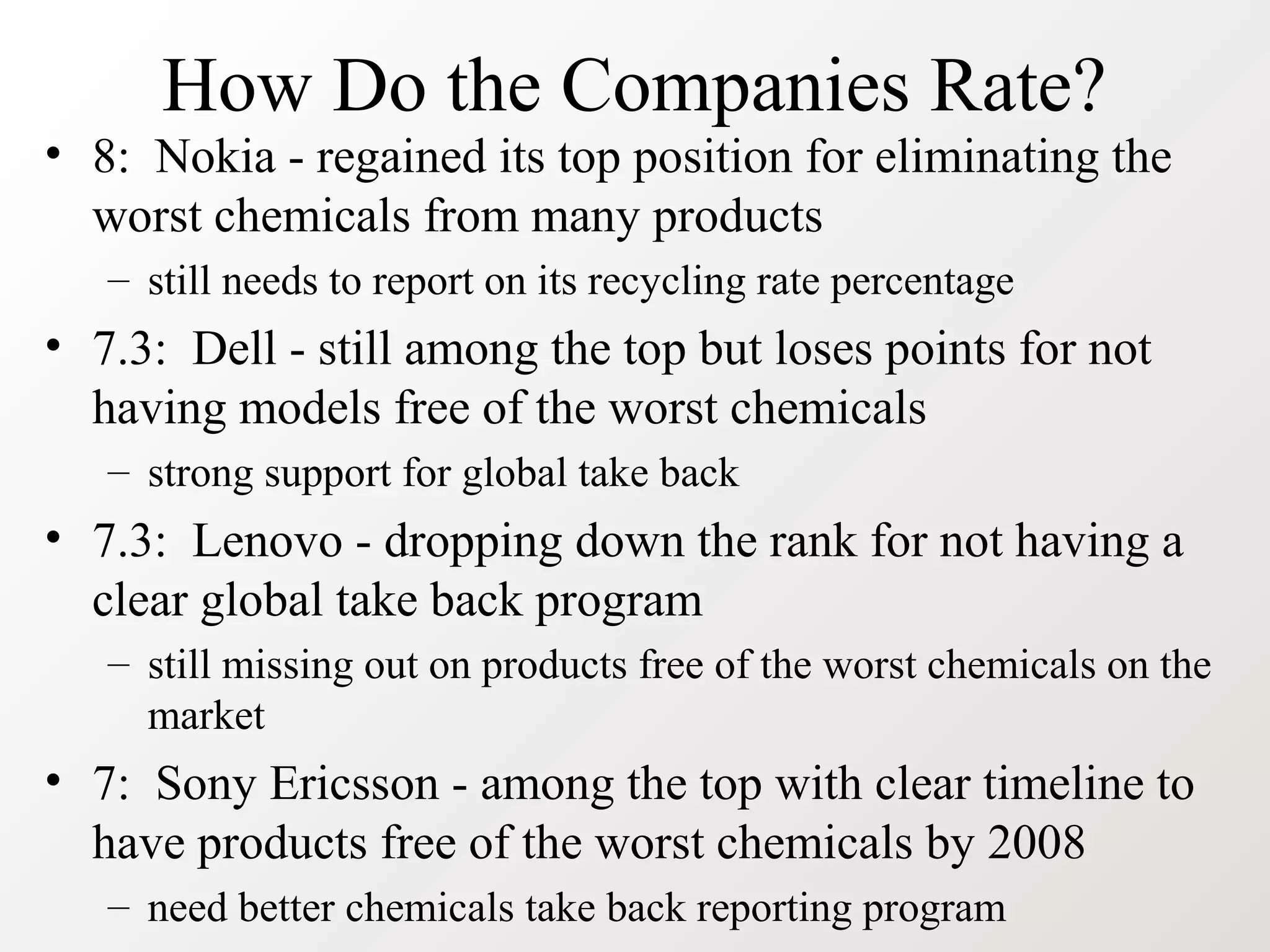 How Do the Companies Rate?
• 8: Nokia - regained its top position for eliminating the
worst chemicals from many products
– still needs to report on its recycling rate percentage
• 7.3: Dell - still among the top but loses points for not
having models free of the worst chemicals
– strong support for global take back
• 7.3: Lenovo - dropping down the rank for not having a
clear global take back program
– still missing out on products free of the worst chemicals on the
market
• 7: Sony Ericsson - among the top with clear timeline to
have products free of the worst chemicals by 2008
– need better chemicals take back reporting program
 
