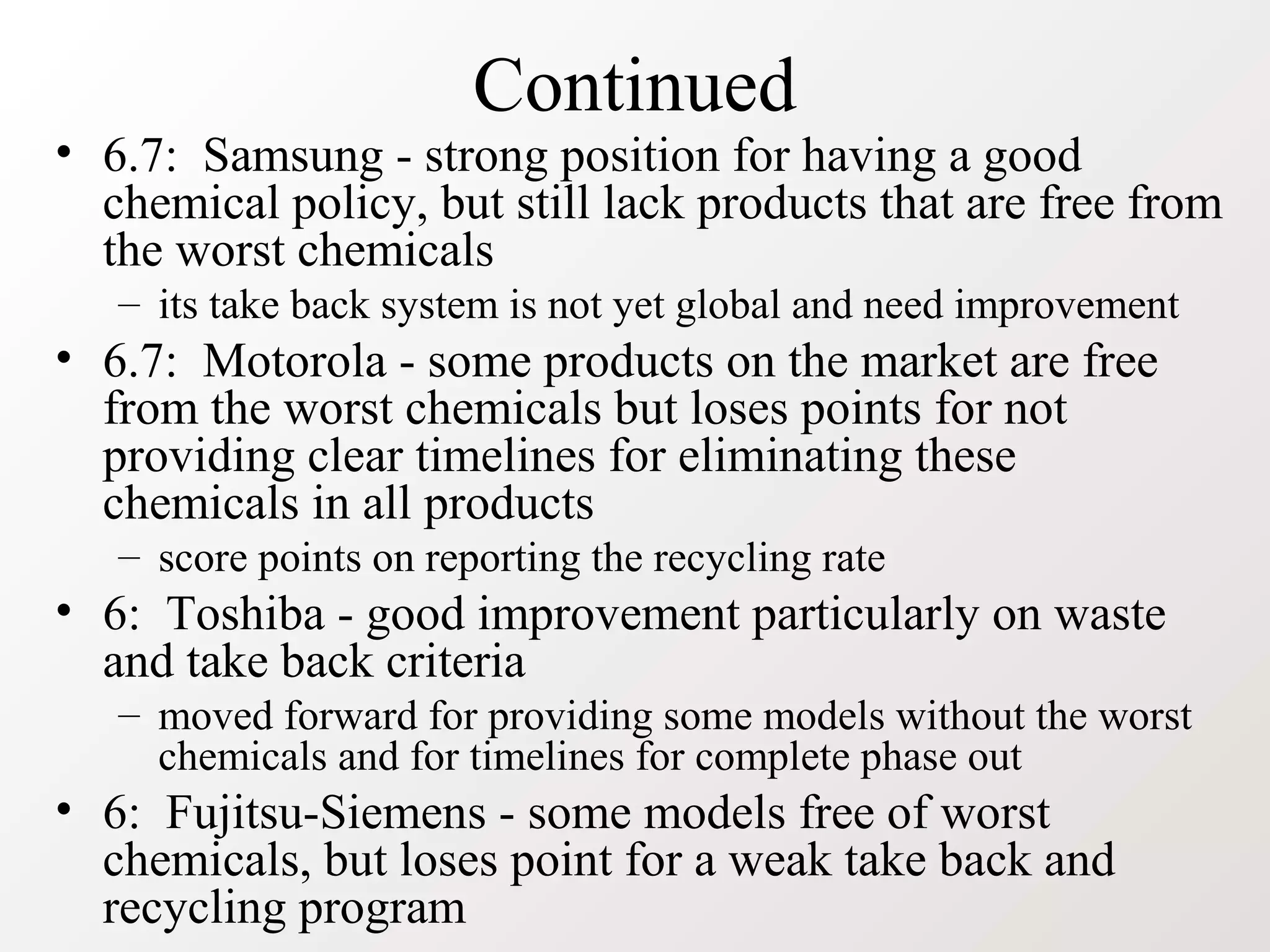 Continued
• 6.7: Samsung - strong position for having a good
chemical policy, but still lack products that are free from
the worst chemicals
– its take back system is not yet global and need improvement
• 6.7: Motorola - some products on the market are free
from the worst chemicals but loses points for not
providing clear timelines for eliminating these
chemicals in all products
– score points on reporting the recycling rate
• 6: Toshiba - good improvement particularly on waste
and take back criteria
– moved forward for providing some models without the worst
chemicals and for timelines for complete phase out
• 6: Fujitsu-Siemens - some models free of worst
chemicals, but loses point for a weak take back and
recycling program
 