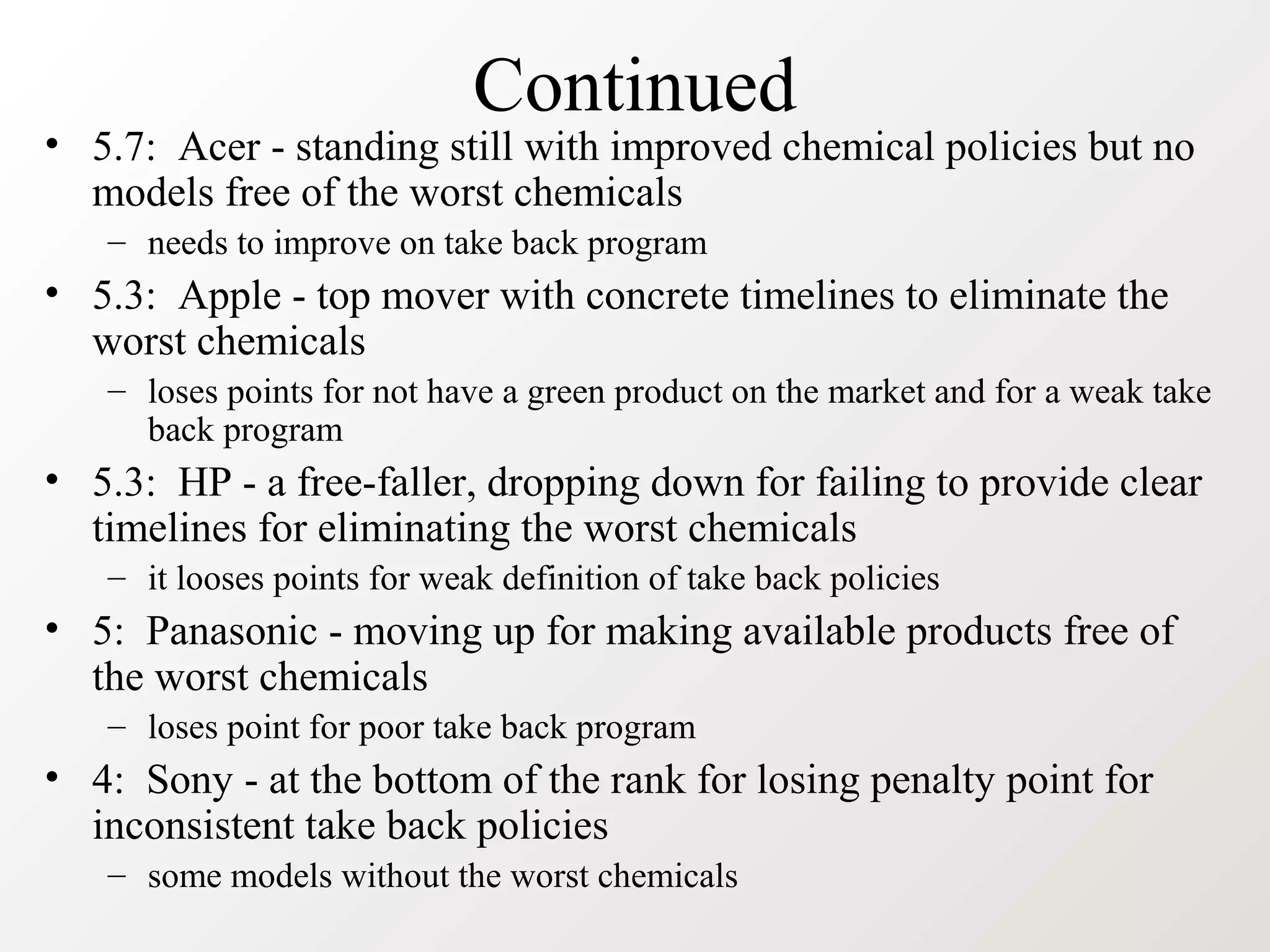 Continued
• 5.7: Acer - standing still with improved chemical policies but no
models free of the worst chemicals
– needs to improve on take back program
• 5.3: Apple - top mover with concrete timelines to eliminate the
worst chemicals
– loses points for not have a green product on the market and for a weak take
back program
• 5.3: HP - a free-faller, dropping down for failing to provide clear
timelines for eliminating the worst chemicals
– it looses points for weak definition of take back policies
• 5: Panasonic - moving up for making available products free of
the worst chemicals
– loses point for poor take back program
• 4: Sony - at the bottom of the rank for losing penalty point for
inconsistent take back policies
– some models without the worst chemicals
 