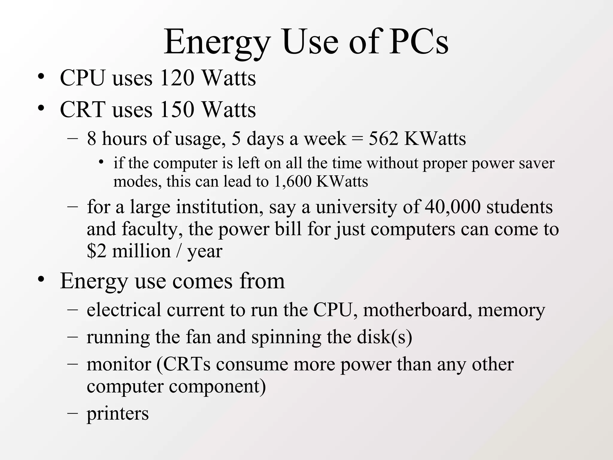 Energy Use of PCs
• CPU uses 120 Watts
• CRT uses 150 Watts
– 8 hours of usage, 5 days a week = 562 KWatts
• if the computer is left on all the time without proper power saver
modes, this can lead to 1,600 KWatts
– for a large institution, say a university of 40,000 students
and faculty, the power bill for just computers can come to
$2 million / year
• Energy use comes from
– electrical current to run the CPU, motherboard, memory
– running the fan and spinning the disk(s)
– monitor (CRTs consume more power than any other
computer component)
– printers
 