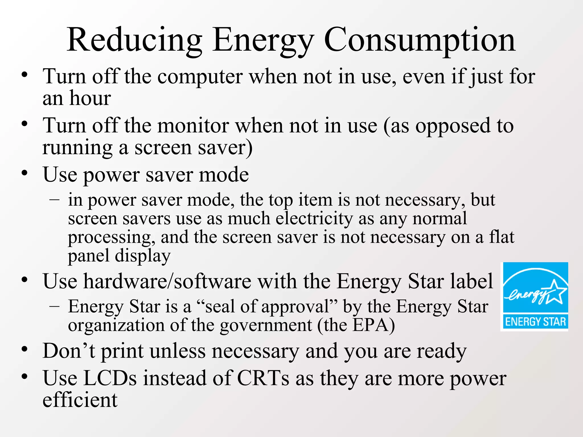Reducing Energy Consumption
• Turn off the computer when not in use, even if just for
an hour
• Turn off the monitor when not in use (as opposed to
running a screen saver)
• Use power saver mode
– in power saver mode, the top item is not necessary, but
screen savers use as much electricity as any normal
processing, and the screen saver is not necessary on a flat
panel display
• Use hardware/software with the Energy Star label
– Energy Star is a “seal of approval” by the Energy Star
organization of the government (the EPA)
• Don’t print unless necessary and you are ready
• Use LCDs instead of CRTs as they are more power
efficient
 