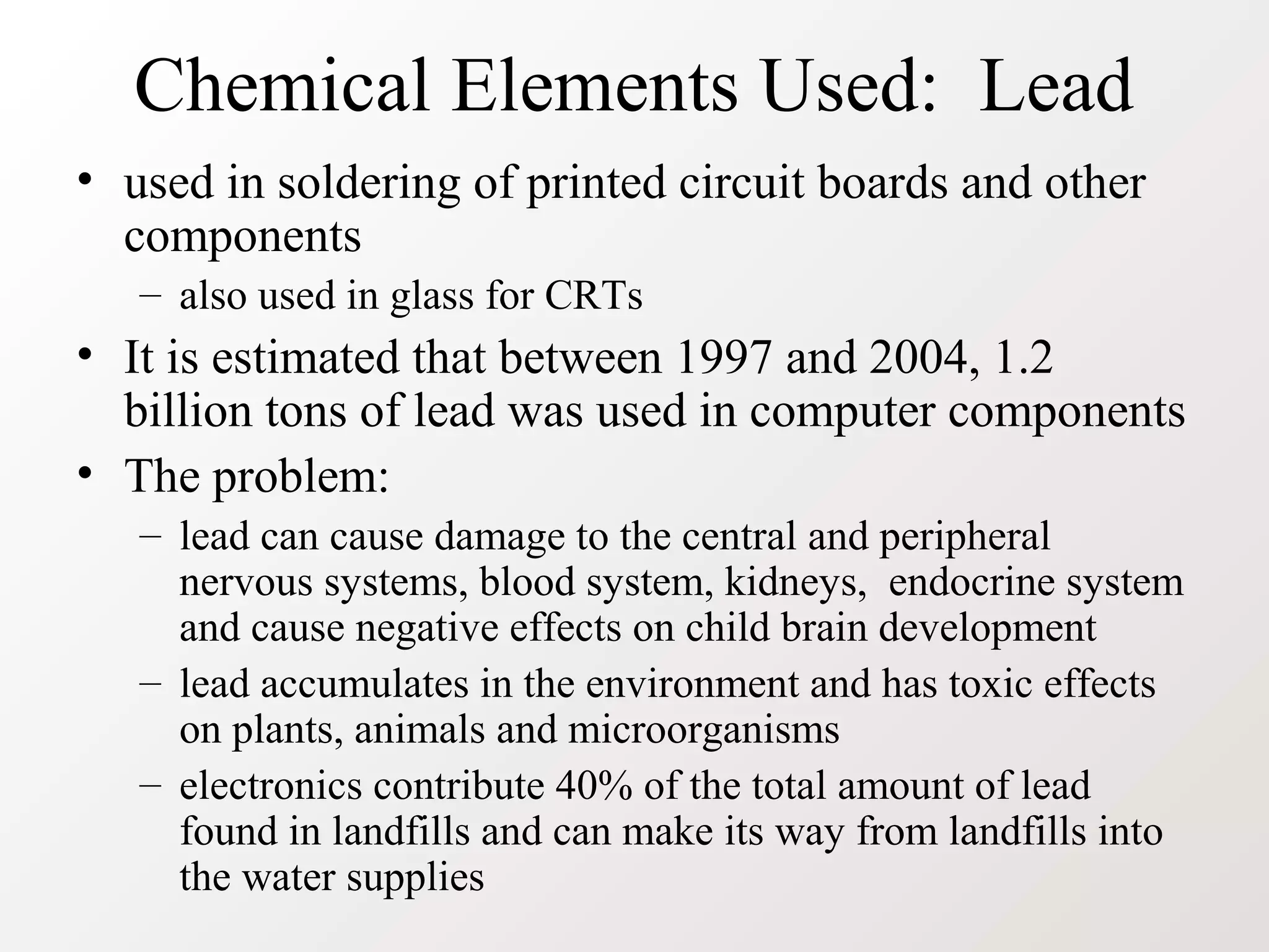 Chemical Elements Used: Lead
• used in soldering of printed circuit boards and other
components
– also used in glass for CRTs
• It is estimated that between 1997 and 2004, 1.2
billion tons of lead was used in computer components
• The problem:
– lead can cause damage to the central and peripheral
nervous systems, blood system, kidneys, endocrine system
and cause negative effects on child brain development
– lead accumulates in the environment and has toxic effects
on plants, animals and microorganisms
– electronics contribute 40% of the total amount of lead
found in landfills and can make its way from landfills into
the water supplies
 