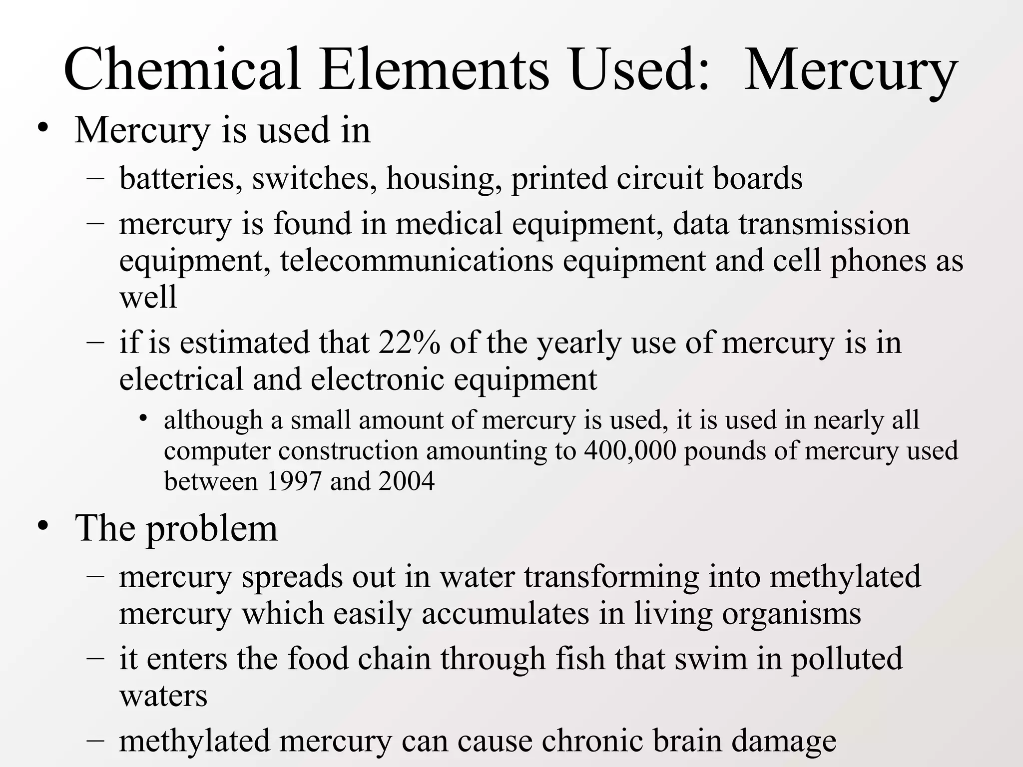 Chemical Elements Used: Mercury
• Mercury is used in
– batteries, switches, housing, printed circuit boards
– mercury is found in medical equipment, data transmission
equipment, telecommunications equipment and cell phones as
well
– if is estimated that 22% of the yearly use of mercury is in
electrical and electronic equipment
• although a small amount of mercury is used, it is used in nearly all
computer construction amounting to 400,000 pounds of mercury used
between 1997 and 2004
• The problem
– mercury spreads out in water transforming into methylated
mercury which easily accumulates in living organisms
– it enters the food chain through fish that swim in polluted
waters
– methylated mercury can cause chronic brain damage
 