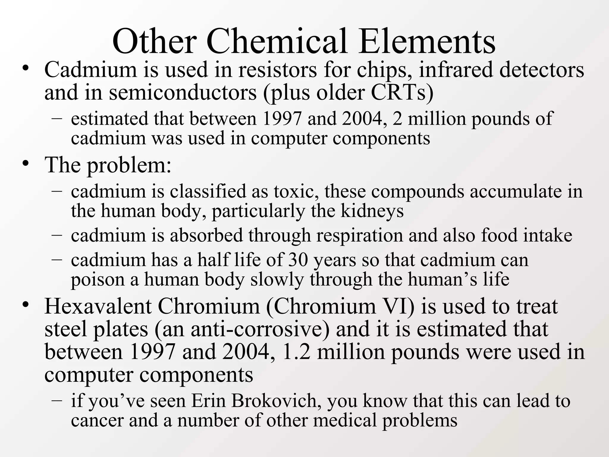 Other Chemical Elements
• Cadmium is used in resistors for chips, infrared detectors
and in semiconductors (plus older CRTs)
– estimated that between 1997 and 2004, 2 million pounds of
cadmium was used in computer components
• The problem:
– cadmium is classified as toxic, these compounds accumulate in
the human body, particularly the kidneys
– cadmium is absorbed through respiration and also food intake
– cadmium has a half life of 30 years so that cadmium can
poison a human body slowly through the human’s life
• Hexavalent Chromium (Chromium VI) is used to treat
steel plates (an anti-corrosive) and it is estimated that
between 1997 and 2004, 1.2 million pounds were used in
computer components
– if you’ve seen Erin Brokovich, you know that this can lead to
cancer and a number of other medical problems
 