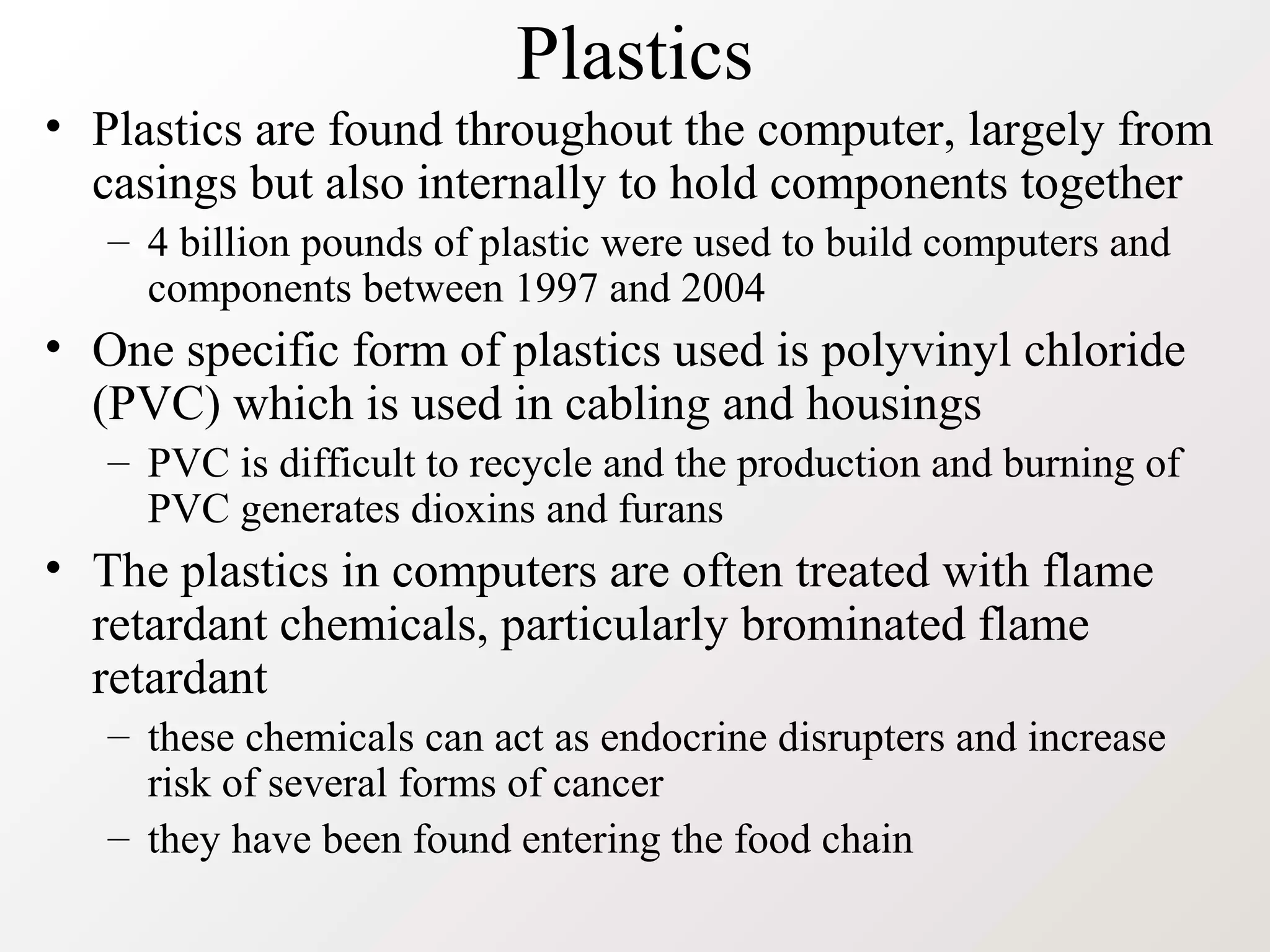 Plastics
• Plastics are found throughout the computer, largely from
casings but also internally to hold components together
– 4 billion pounds of plastic were used to build computers and
components between 1997 and 2004
• One specific form of plastics used is polyvinyl chloride
(PVC) which is used in cabling and housings
– PVC is difficult to recycle and the production and burning of
PVC generates dioxins and furans
• The plastics in computers are often treated with flame
retardant chemicals, particularly brominated flame
retardant
– these chemicals can act as endocrine disrupters and increase
risk of several forms of cancer
– they have been found entering the food chain
 