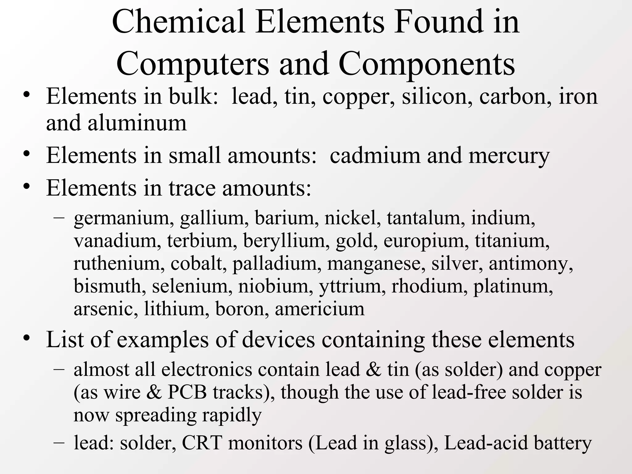 Chemical Elements Found in
Computers and Components
• Elements in bulk: lead, tin, copper, silicon, carbon, iron
and aluminum
• Elements in small amounts: cadmium and mercury
• Elements in trace amounts:
– germanium, gallium, barium, nickel, tantalum, indium,
vanadium, terbium, beryllium, gold, europium, titanium,
ruthenium, cobalt, palladium, manganese, silver, antimony,
bismuth, selenium, niobium, yttrium, rhodium, platinum,
arsenic, lithium, boron, americium
• List of examples of devices containing these elements
– almost all electronics contain lead & tin (as solder) and copper
(as wire & PCB tracks), though the use of lead-free solder is
now spreading rapidly
– lead: solder, CRT monitors (Lead in glass), Lead-acid battery
 