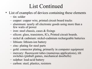 List Continued
• List of examples of devices containing these elements
– tin: solder
– copper: copper wire, printed circuit board tracks
– aluminum: nearly all electronic goods using more than a
few watts of power
– iron: steel chassis, cases & fixings
– silicon: glass, transistors, ICs, Printed circuit boards.
– nickel & cadmium: nickel-cadmium rechargeable batteries
– lithium: lithium-ion battery
– zinc: plating for steel parts
– gold: connector plating, primarily in computer equipment
– mercury: fluorescent tubes (numerous applications), tilt
switches (pinball games, mechanical doorbells)
– sulphur: lead-acid battery
– carbon: steel, plastics, resistors
 