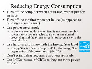 Reducing Energy Consumption
• Turn off the computer when not in use, even if just for
an hour
• Turn off the monitor when not in use (as opposed to
running a screen saver)
• Use power saver mode
– in power saver mode, the top item is not necessary, but
screen savers use as much electricity as any normal
processing, and the screen saver is not necessary on a flat
panel display
• Use hardware/software with the Energy Star label
– Energy Star is a “seal of approval” by the Energy Star
organization of the government (the EPA)
• Don’t print unless necessary and you are ready
• Use LCDs instead of CRTs as they are more power
efficient
 