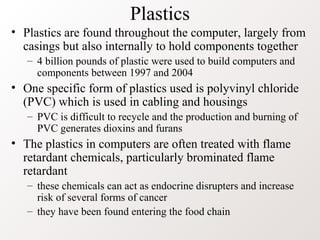 Plastics
• Plastics are found throughout the computer, largely from
casings but also internally to hold components together
– 4 billion pounds of plastic were used to build computers and
components between 1997 and 2004
• One specific form of plastics used is polyvinyl chloride
(PVC) which is used in cabling and housings
– PVC is difficult to recycle and the production and burning of
PVC generates dioxins and furans
• The plastics in computers are often treated with flame
retardant chemicals, particularly brominated flame
retardant
– these chemicals can act as endocrine disrupters and increase
risk of several forms of cancer
– they have been found entering the food chain
 