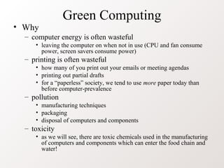 Green Computing
• Why
– computer energy is often wasteful
• leaving the computer on when not in use (CPU and fan consume
power, screen savers consume power)
– printing is often wasteful
• how many of you print out your emails or meeting agendas
• printing out partial drafts
• for a “paperless” society, we tend to use more paper today than
before computer-prevalence
– pollution
• manufacturing techniques
• packaging
• disposal of computers and components
– toxicity
• as we will see, there are toxic chemicals used in the manufacturing
of computers and components which can enter the food chain and
water!
 