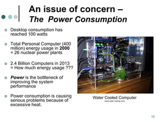 10
An issue of concern –
The Power Consumption
 Desktop consumption has
reached 100 watts
 Total Personal Computer (400
million) energy usage in 2000
= 26 nuclear power plants
 2.4 Billion Computers in 2013
= How much energy usage ???
 Power is the bottleneck of
improving the system
performance
 Power consumption is causing
serious problems because of
excessive heat.
Water Cooled Computer
(www.water-cooling.com)
 