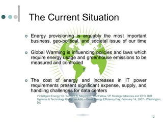 12
The Current Situation
 Energy provisioning is arguably the most important
business, geo-political, and societal issue of our time
 Global Warming is influencing policies and laws which
require energy usage and greenhouse emissions to be
measured and controlled

 The cost of energy and increases in IT power
requirements present significant expense, supply, and
handling challenges for data centers
•“Intelligent Energy” Dr. Bernard S. Meyerson, IBM Fellow, VP Strategic Alliances and CTO, IBM
Systems & Technology Group, on ASE – Great Energy Efficiency Day, February 14, 2007 - Washington,
DC
 