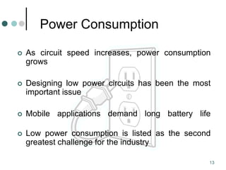 13
Power Consumption
 As circuit speed increases, power consumption
grows
 Designing low power circuits has been the most
important issue
 Mobile applications demand long battery life
 Low power consumption is listed as the second
greatest challenge for the industry
 