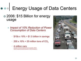 20
Energy Usage of Data Centers
 2006: $15 Billion for energy
usage
 Impact of 10% Reduction of Power
Consumption of Data Centers
• $15b x 10% = $1.5 billion in savings
• 200 x 10% = 20 million tons of CO2
• 4 million cars
(Number of cars that would have to be taken off the
road to reduce the same amount of CO2 emissions.)
http://www.westportnow.com
 