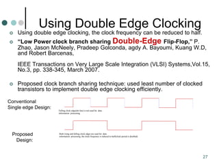 27
Using Double Edge Clocking
 Using double edge clocking, the clock frequency can be reduced to half.
 “Low Power clock branch sharing Double-Edge Flip-Flop,” P.
Zhao, Jason McNeely, Pradeep Golconda, agdy A. Bayoumi, Kuang W.D,
and Robert Barcenas,
IEEE Transactions on Very Large Scale Integration (VLSI) Systems,Vol.15,
No.3, pp. 338-345, March 2007.
 Proposed clock branch sharing technique: used least number of clocked
transistors to implement double edge clocking efficiently.
Falling clock edge(dot line) is not used for data
information processing
Both rising and falling clock edges are used for data
information processing, the clock frequency is reduced to half(clock period is doulbed)
Conventional
Single edge Design:
Proposed
Design:
 