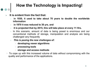 How the Technology is Impacting!
 It is evident from the fact that:
 in 1930, it used to take about 70 years to double the worldwide
information
 in 1970 it was reduced to 30 yrs, and
 it is projected that by 2015, this will take place at every 11 Hrs.
 In this scenario, amount of data is being posed is enormous and our
conventional methods of storage, manipulation and analysis are being
challenged very frequently
 This is posing the new challenges of:
 developing newer algorithms
 processing tools
 storage and access methods
 To cope up with this increased volume of data without compromising with the
quality and performance of the applications.
3
 