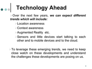 Technology Ahead
Over the next few years, we can expect different
trends which will include:
Location awareness
Context awareness
Augmented Reality etc.
Sensors and little devices start talking to each
other and to mobile devices and to the cloud.
To leverage these emerging trends, we need to keep
close watch on these developments and understand
the challenges these developments are posing on us.
4
 