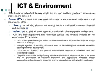 ICT & Environment
 ICTs, fundamentally affect the way people live and work and how goods and services are
produced and delivered.
 Green ICTs are those that have positive impacts on environmental performance and
ecosystems, either :
 directly by reducing physical and energy inputs in their production use, disposal
and recycling or
 indirectly through their wider application and use in other equipment and systems.
 ICTs and their applications can have both positive and negative impacts on the
environment. For example:
 reductions in greenhouse gas emissions associated with ICT applications to improve energy
efficiency in buildings
 transport systems or electricity distribution must be balanced against increased emissions
resulting from their development
 production and operation and potential environmental degradation associated with their
uncontrolled disposal
 They offer opportunities to significantly improve environmental performance, but at the same
time the proliferation of electronic equipment and applications increases energy
consumption, exhausts scarce resources, and increases disposal and recycling challenges.
5
 