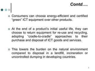 Contd….
 Consumers can choose energy-efficient and certified
“green” ICT equipment over other products.
 At the end of a product’s initial useful life, they can
choose to return equipment for re-use and recycling,
adopting “cradle-to-cradle” approaches to their
purchase and disposal of ICT goods and services.
 This lowers the burden on the natural environment
compared to disposal in a landfill, incineration or
uncontrolled dumping in developing countries.
7
 