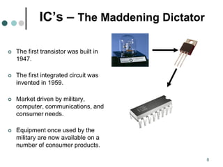 8
IC’s – The Maddening Dictator
 The first transistor was built in
1947.
 The first integrated circuit was
invented in 1959.
 Market driven by military,
computer, communications, and
consumer needs.
 Equipment once used by the
military are now available on a
number of consumer products.
 