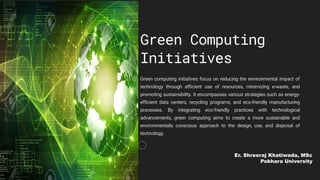 Green Computing
Initiatives
Green computing initiatives focus on reducing the environmental impact of
technology through efficient use of resources, minimizing e-waste, and
promoting sustainability. It encompasses various strategies such as energy-
efficient data centers, recycling programs, and eco-friendly manufacturing
processes. By integrating eco-friendly practices with technological
advancements, green computing aims to create a more sustainable and
environmentally conscious approach to the design, use, and disposal of
technology.
Er. Shreeraj Khatiwada, MSc
Pokhara University
 