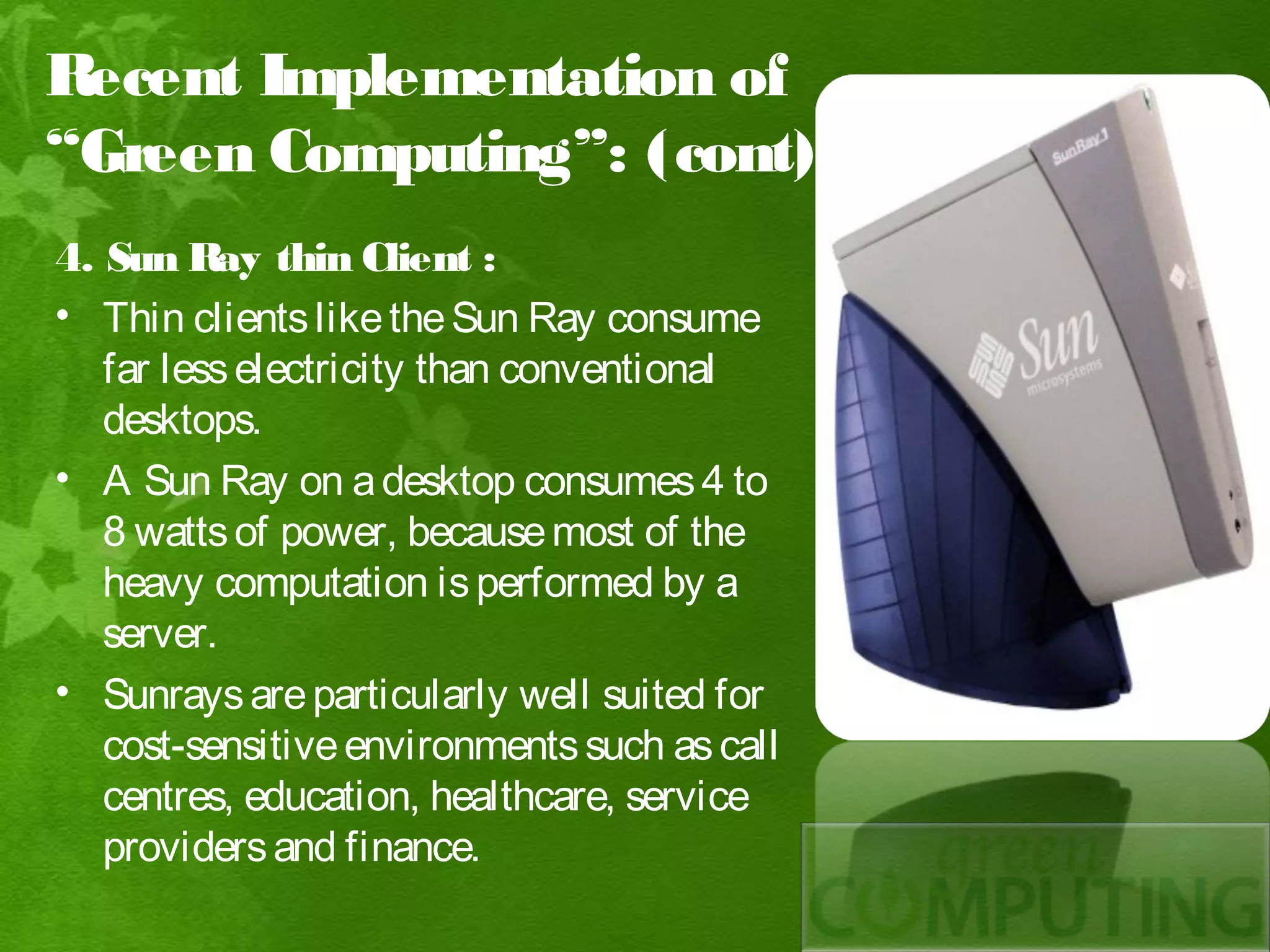 Recent Implementation of
“Green Computing”: (cont)
4. Sun Ray thin Client :
• Thin clients like the Sun Ray consume
   far less electricity than conventional
   desktops.
• A Sun Ray on a desktop consumes 4 to
   8 watts of power, because most of the
   heavy computation is performed by a
   server.
• Sunrays are particularly well suited for
   cost-sensitive environments such as call
   centres, education, healthcare, service
   providers and finance.
 