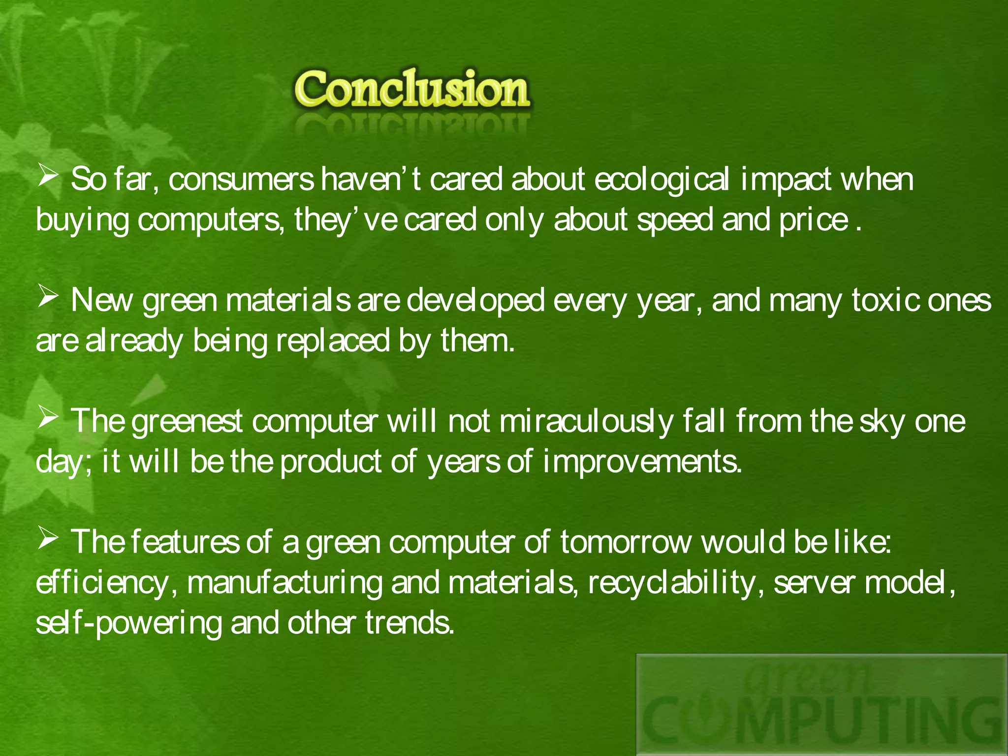  So far, consumers haven’ t cared about ecological impact when
buying computers, they’ ve cared only about speed and price .

 New green materials are developed every year, and many toxic ones
are already being replaced by them.

 The greenest computer will not miraculously fall from the sky one
day; it will be the product of years of improvements.

 The features of a green computer of tomorrow would be like:
efficiency, manufacturing and materials, recyclability, server model,
self-powering and other trends.
 