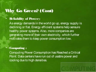 W Go Green? (Cont)
 hy
• Reliability of P  ower :
  As energy demands in the world go up, energy supply is
  declining or flat. Energy efficient systems help sensure
  healthy power systems. Also, more companies are
  generating more of their own electricity, which further
  motivates them to keep power consumption low.
 
• Computing :
  Computing Power Consumption has Reached a Critical
  Point: Data centers have run out of usable power and
  cooling due to high densities.
 
