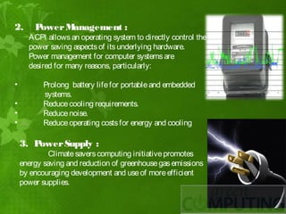 2.      Power Management :
      ACPI allows an operating system to directly control the
      power saving aspects of its underlying hardware.
      Power management for computer systems are
      desired for many reasons, particularly:

•          Prolong battery life for portable and embedded
           systems.
•          Reduce cooling requirements.
•          Reduce noise.
•          Reduce operating costs for energy and cooling

    3. Power Supply :
             Climate savers computing initiative promotes
    energy saving and reduction of greenhouse gas emissions
    by encouraging development and use of more efficient
    power supplies.
 