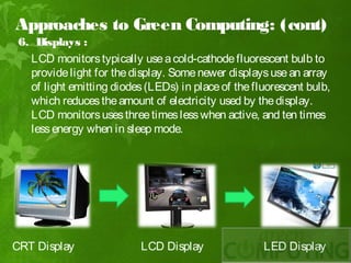 Approaches to Green Computing: (cont)
 6. Displays :
   LCD monitors typically use a cold-cathode fluorescent bulb to
   provide light for the display. Some newer displays use an array
   of light emitting diodes (LEDs) in place of the fluorescent bulb,
   which reduces the amount of electricity used by the display.
   LCD monitors uses three times less when active, and ten times
   less energy when in sleep mode.




CRT Display                LCD Display               LED Display
 