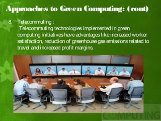 Approaches to Green Computing: (cont)
8. Telecommuting :
    Telecommuting technologies implemented in green
   computing initiatives have advantages like increased worker
   satisfaction, reduction of greenhouse gas emissions related to
   travel and increased profit margins.
 