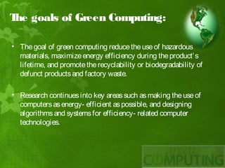 T goals of Green Computing:
 he

• The goal of green computing reduce the use of hazardous
  materials, maximize energy efficiency during the product’ s
  lifetime, and promote the recyclability or biodegradability of
  defunct products and factory waste.
 
• Research continues into key areas such as making the use of
  computers as energy- efficient as possible, and designing
  algorithms and systems for efficiency- related computer
  technologies.
 