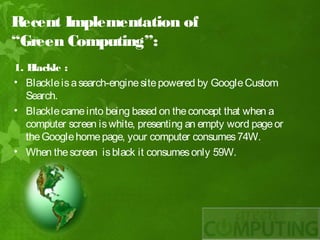 Recent Implementation of
“Green Computing”:
1. B lackle :
• Blackle is a search-engine site powered by Google Custom
   Search.
• Blackle came into being based on the concept that when a
   computer screen is white, presenting an empty word page or
   the Google home page, your computer consumes 74W.
• When the screen is black it consumes only 59W.
 