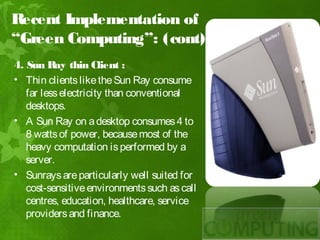 Recent Implementation of
“Green Computing”: (cont)
4. Sun Ray thin Client :
• Thin clients like the Sun Ray consume
   far less electricity than conventional
   desktops.
• A Sun Ray on a desktop consumes 4 to
   8 watts of power, because most of the
   heavy computation is performed by a
   server.
• Sunrays are particularly well suited for
   cost-sensitive environments such as call
   centres, education, healthcare, service
   providers and finance.
 