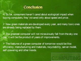  So far, consumers haven’ t cared about ecological impact when
buying computers, they’ ve cared only about speed and price .

 New green materials are developed every year, and many toxic ones
are already being replaced by them.

 The greenest computer will not miraculously fall from the sky one
day; it will be the product of years of improvements.

 The features of a green computer of tomorrow would be like:
efficiency, manufacturing and materials, recyclability, server model,
self-powering and other trends.
 